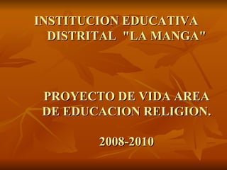 INSTITUCION EDUCATIVA DISTRITAL  &quot;LA MANGA&quot; PROYECTO DE VIDA AREA DE EDUCACION RELIGION. 2008-2010 