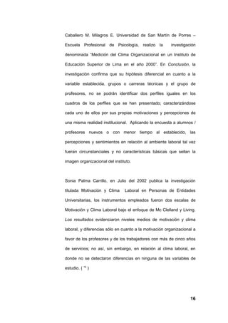 Caballero M. Milagros E. Universidad de San Martín de Porres –

Escuela Profesional de Psicología, realizo la           investigación

denominada “Medición del Clima Organizacional en un Instituto de

Educación Superior de Lima en el año 2000”. En Conclusión, la

investigación confirma que su hipótesis diferencial en cuanto a la

variable establecida, grupos o carreras técnicas y el grupo de

profesores, no se podrán identificar dos perfiles iguales en los

cuadros de los perfiles que se han presentado; caracterizándose

cada uno de ellos por sus propias motivaciones y percepciones de

una misma realidad institucional. Aplicando la encuesta a alumnos /

profesores nuevos o con menor tiempo al establecido, las

percepciones y sentimientos en relación al ambiente laboral tal vez

fueran circunstanciales y no características básicas que sellan la

imagen organizacional del instituto.



Sonia Palma Carrillo, en Julio del 2002 publica la investigación

titulada Motivación y Clima     Laboral en Personas de Entidades

Universitarias, los instrumentos empleados fueron dos escalas de

Motivación y Clima Laboral bajo el enfoque de Mc Clelland y Living.

Los resultados evidenciaron niveles medios de motivación y clima

laboral, y diferencias sólo en cuanto a la motivación organizacional a

favor de los profesores y de los trabajadores con más de cinco años

de servicios; no así, sin embargo, en relación al clima laboral, en

donde no se detectaron diferencias en ninguna de las variables de

estudio. ( 15 )




                                                                   16
 