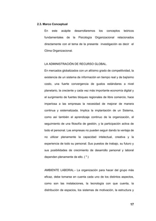2.3. Marco Conceptual

     En   este   acápite      desarrollaremos    los   conceptos    teóricos

     fundamentales    de     la   Psicología   Organizacional   relacionados

     directamente con el tema de la presente investigación es decir el

     Clima Organizacional.



     LA ADMINISTRACIÓN DE RECURSO GLOBAL.

     En mercados globalizados con un altísimo grado de competitividad, la

     existencia de un sistema de información en tiempo real y de bajísimo

     costo, una fuerte convergencia de gustos estándares a nivel

     planetario, la creciente y cada vez más importante economía digital y

     el surgimiento de fuertes bloques regionales de libre comercio, hace

     imperiosa a las empresas la necesidad de mejorar de manera

     continua y sistematizada. Implica la implantación de un Sistema,

     como así también el aprendizaje continuo de la organización, el

     seguimiento de una filosofía de gestión, y la participación activa de

     todo el personal. Las empresas no pueden seguir dando la ventaja de

     no utilizar plenamente la capacidad intelectual, creativa y la

     experiencia de todo su personal. Sus puestos de trabajo, su futuro y

     sus posibilidades de crecimiento de desarrollo personal y laboral

     dependen plenamente de ello. ( 9 )



     AMBIENTE LABORAL.- La organización para hacer del grupo más

     eficaz, debe tomarse en cuenta cada uno de los distintos aspectos,

     como son las instalaciones, la tecnología con que cuenta, la

     distribución de espacios, los sistemas de motivación, la estructura y



                                                                         17
 