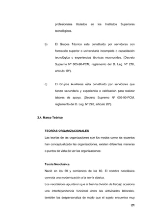 profesionales    titulados   en   los    Institutos   Superiores

             tecnológicos.



     b)      El Grupos Técnico esta constituido por servidores con

             formación superior o universitaria incompleta o capacitación

             tecnológica o experiencias técnicas reconocidas. (Decreto

             Supremo Nº 005-90-PCM, reglamento del D. Leg. Nº 276,

             artículo 19º).



     c)      El Grupos Auxiliares esta constituido por servidores que

             tienen secundaria y experiencia o calificación para realizar

             labores de apoyo. (Decreto Supremo Nº 005-90-PCM,

             reglamento del D. Leg. Nº 276, articulo 20º).



2.4. Marco Teórico



     TEORÍAS ORGANIZACIONALES

     Las teorías de las organizaciones son los modos como los expertos

     han conceptualizado las organizaciones, existen diferentes maneras

     o puntos de vista de ver las organizaciones:



     Teoría Neoclásica.

     Nació en los 50 y comienzos de los 60. El nombre neoclásica

     connota una modernización a la teoría clásica.

     Los neoclásicos apuntaron que si bien la división de trabajo ocasiona

     una interdependencia funcional entre las actividades laborales,

     también las despersonaliza de modo que el sujeto encuentra muy

                                                                          21
 