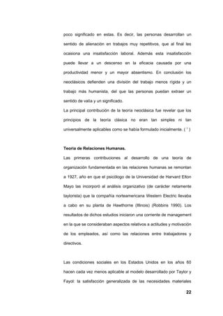 poco significado en estas. Es decir, las personas desarrollan un

sentido de alienación en trabajos muy repetitivos, que al final les

ocasiona una insatisfacción laboral. Además esta insatisfacción

puede llevar a un descenso en la eficacia causada por una

productividad menor y un mayor absentismo. En conclusión los

neoclásicos defienden una división del trabajo menos rígida y un

trabajo más humanista, del que las personas puedan extraer un

sentido de valía y un significado.

La principal contribución de la teoría neoclásica fue revelar que los

principios de la teoría clásica no eran tan simples ni tan

universalmente aplicables como se había formulado inicialmente. ( 1 )



Teoría de Relaciones Humanas.

Las primeras contribuciones al desarrollo de una teoría de

organización fundamentada en las relaciones humanas se remontan

a 1927, año en que el psicólogo de la Universidad de Harvard Elton

Mayo las incorporó al análisis organizativo (de carácter netamente

taylorista) que la compañía norteamericana Western Electric llevaba

a cabo en su planta de Hawthorne (Illinois) (Robbins 1990). Los

resultados de dichos estudios iniciaron una corriente de management

en la que se consideraban aspectos relativos a actitudes y motivación

de los empleados, así como las relaciones entre trabajadores y

directivos.



Las condiciones sociales en los Estados Unidos en los años 60

hacen cada vez menos aplicable al modelo desarrollado por Taylor y

Fayol: la satisfacción generalizada de las necesidades materiales

                                                                  22
 