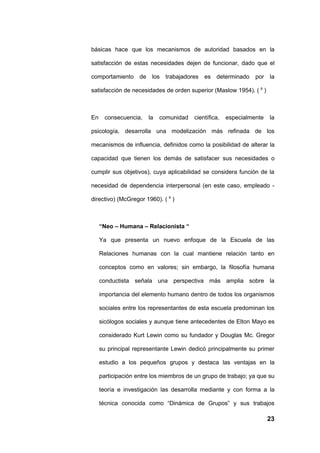 básicas hace que los mecanismos de autoridad basados en la

satisfacción de estas necesidades dejen de funcionar, dado que el

comportamiento de       los   trabajadores   es   determinado   por   la

satisfacción de necesidades de orden superior (Maslow 1954). ( 9 )



En     consecuencia,   la   comunidad   científica,   especialmente   la

psicología, desarrolla una modelización más refinada de los

mecanismos de influencia, definidos como la posibilidad de alterar la

capacidad que tienen los demás de satisfacer sus necesidades o

cumplir sus objetivos), cuya aplicabilidad se considera función de la

necesidad de dependencia interpersonal (en este caso, empleado -

directivo) (McGregor 1960). ( 9 )



     “Neo – Humana – Relacionista “

     Ya que presenta un nuevo enfoque de la Escuela de las

     Relaciones humanas con la cual mantiene relación tanto en

     conceptos como en valores; sin embargo, la filosofía humana

     conductista señala una perspectiva más amplia sobre la

     importancia del elemento humano dentro de todos los organismos

     sociales entre los representantes de esta escuela predominan los

     sicólogos sociales y aunque tiene antecedentes de Elton Mayo es

     considerado Kurt Lewin como su fundador y Douglas Mc. Gregor

     su principal representante Lewin dedicó principalmente su primer

     estudio a los pequeños grupos y destaca las ventajas en la

     participación entre los miembros de un grupo de trabajo; ya que su

     teoría e investigación las desarrolla mediante y con forma a la

     técnica conocida como “Dinámica de Grupos” y sus trabajos

                                                                      23
 