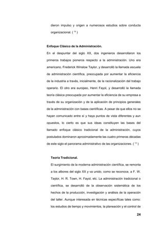 dieron impulso y origen a numerosos estudios sobre conducta

   organizacional. ( 19 )



Enfoque Clásico de la Administración.

En el despuntar del siglo XX, dos ingenieros desarrollaron los

primeros trabajos pioneros respecto a la administración. Uno era

americano, Frederick Winslow Taylor, y desarrolló la llamada escuela

de administración científica, preocupada por aumentar la eficiencia

de la industria a través, inicialmente, de la racionalización del trabajo

operario. El otro era europeo, Henri Fayol, y desarrolló la llamada

teoría clásica preocupada por aumentar la eficiencia de su empresa a

través de su organización y de la aplicación de principios generales

de la administración con bases científicas. A pesar de que ellos no se

hayan comunicado entre sí y haya puntos de vista diferentes y aun

opuestos, lo cierto es que sus ideas constituyen las bases del

llamado enfoque clásico tradicional de la administración, cuyos

postulados dominaron aproximadamente las cuatro primeras décadas

de este siglo el panorama administrativo de las organizaciones. ( 12 )



   Teoría Tradicional.

   El surgimiento de la moderna administración científica, se remonta

   a los albores del siglo XX y va unido, como se reconoce, a F. W.

   Taylor, H. R. Town, H. Fayol, etc. La administración tradicional o

   científica, se desarrolló de la observación sistemática de los

   hechos de la producción, investigación y análisis de la operación

   del taller. Aunque interesada en técnicas específicas tales como:

   los estudios de tiempo y movimientos, la planeación y el control de

                                                                      24
 