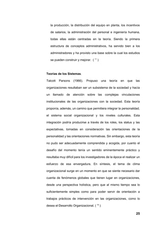 la producción, la distribución del equipo en planta, los incentivos

     de salarios, la administración del personal e ingeniería humana,

     todas ellas están centradas en la teoría. Siendo la primera

     estructura de conceptos administrativos, ha servido bien a los

     administradores y ha provisto una base sobre la cual los estudios

     se pueden construir y mejorar. ( 11 )



Teorías de los Sistemas.

Talcott    Parsons    (1966).    Propuso     una   teoría    en   que   las

organizaciones resultaban ser un subsistema de la sociedad y hacía

un    llamado    de   atención   sobre     las   complejas   vinculaciones

institucionales de las organizaciones con la sociedad. Esta teoría

proponía, además, un camino que permitiera integrar la personalidad,

el sistema social organizacional y los niveles culturales. Esta

integración podría producirse a través de los roles, los status y las

expectativas, tomadas en consideración las orientaciones de la

personalidad y las orientaciones normativas. Sin embargo, esta teoría

no pudo ser adecuadamente comprendida y acogida, por cuanto el

desafío del momento tenía un sentido eminentemente práctico y

resultaba muy difícil para los investigadores de la época el realizar un

esfuerzo de esa envergadura. En síntesis, el tema de clima

organizacional surge en un momento en que se siente necesario dar

cuenta de fenómenos globales que tienen lugar en organizaciones,

desde una perspectiva holística, pero que al mismo tiempo sea lo

suficientemente simples como para poder servir de orientación a

trabajos prácticos de intervención en las organizaciones, como lo

desea el Desarrollo Organizacional. ( 19 )

                                                                        25
 