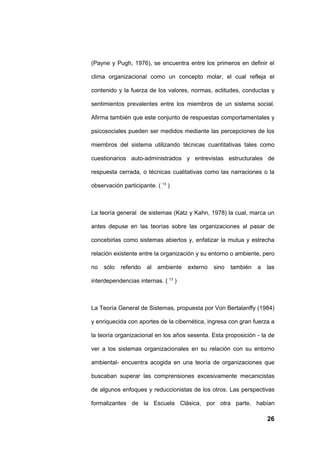 (Payne y Pugh, 1976), se encuentra entre los primeros en definir el

clima organizacional como un concepto molar, el cual refleja el

contenido y la fuerza de los valores, normas, actitudes, conductas y

sentimientos prevalentes entre los miembros de un sistema social.

Afirma también que este conjunto de respuestas comportamentales y

psicosociales pueden ser medidos mediante las percepciones de los

miembros del sistema utilizando técnicas cuantitativas tales como

cuestionarios auto-administrados y entrevistas estructurales de

respuesta cerrada, o técnicas cualitativas como las narraciones o la

observación participante. ( 13 )



La teoría general de sistemas (Katz y Kahn, 1978) la cual, marca un

antes depuse en las teorías sobre las organizaciones al pasar de

concebirlas como sistemas abiertos y, enfatizar la mutua y estrecha

relación existente entre la organización y su entorno o ambiente, pero

no   sólo   referido   al   ambiente   externo   sino   también   a   las

interdependencias internas. ( 13 )



La Teoría General de Sistemas, propuesta por Von Bertalanffy (1984)

y enriquecida con aportes de la cibernética, ingresa con gran fuerza a

la teoría organizacional en los años sesenta. Esta proposición - la de

ver a los sistemas organizacionales en su relación con su entorno

ambiental- encuentra acogida en una teoría de organizaciones que

buscaban superar las comprensiones excesivamente mecanicistas

de algunos enfoques y reduccionistas de los otros. Las perspectivas

formalizantes de la Escuela Clásica, por otra parte, habían

                                                                      26
 