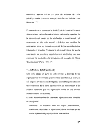 encontrado acerbas críticas por parte de enfoques de corte

psicológico-social, que tenían su origen en la Escuela de Relaciones

Humanas. ( 17 )



El enorme impacto que causa la definición de la organización como

sistema abierto ha transformado el interés tradicional y especifico de

la psicología del trabajo por la satisfacción, la moral laboral y el

desempeño, en otro más general y dinámico que considera la

organización como un contexto ambiental de los comportamientos

individuales y grupales. Precisamente el descubrimiento de que la

organización es un entorno psicológicamente significativo para sus

miembros ha conducido a la formulación del concepto del “Clima

Organizacional” (Pieró, 1986). ( 19 )



Teoría Moderna de la Organización

Esta teoría adopta un punto de vista complejo y dinámico de las

organizaciones denominado aproximación a los sistemas, el cual tuvo

sus orígenes en las ciencias biológicas y se modificó para satisfacer

las necesidades de la teoría organizacional. La aproximación a los

sistemas considera que una organización existe en una relación

interdependiente con su medio.

La teoría moderna afirma que un sistema organizacional se compone

de cinco partes:

1. Individuos: Los individuos traen sus propias personalidades,

    habilidades y actitudes a la organización, lo que influye en que es

    lo que espera conseguir por participar en el sistema.



                                                                    27
 