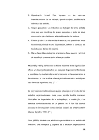 2. Organización      formal:      Esta   formada   por   los   patrones

    interrelacionados de los trabajos, que en conjunto establecen la

    estructura del sistema.

3. Grupos pequeños: Los individuos no trabajan de forma aislada

    sino que son miembros de grupos pequeños y esto les sirve

    como medio para facilitar su adaptación dentro del sistema.

4. Estatus y roles: Las diferencias de estatus y rol que existen entre

    los distintos puestos de una organización, definen la conducta de

    los individuos dentro del sistema.

5. Marco físico: Hace referencia al ambiente físico externo y al nivel

    de tecnología que caracteriza a la organización.



Muchinsky (1994) plantea que la teoría moderna de la organización

ofrece un alejamiento radical de las escuelas de pensamiento clásica

y neoclásica. La teoría moderna se fundamenta en la aproximación a

los sistemas, la cual analiza a las organizaciones como a cualquier

otra forma de organismo vivo. ( 11 )



La convergencia multidisciplinaria puede utilizarse en provecho de los

estudios organizacionales, pues ¿qué sentido tendría mantener

bifurcadas las trayectorias de la antropología, la sociología y los

estudios comunicacionales en un periodo en el que los objetos

clásicos de investigación en las ciencias sociales se entremezclan?

(García Canclini, 1995). ( 12 )



Silva, (1996), sostiene que, el clima organizacional es un atributo del

individuó, una perceptual y cognitiva de la situación organizacional

                                                                    28
 