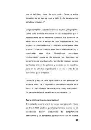 que los individuos      viven      de modo común. Forman su propia

percepción de los que les rodea y partir de ello estructuran sus

actitudes y conductas. ( 13 )



Gonçalves O (1997) partiendo del enfoque de Litwin y Stinger (1968)

Define como elemento fundamental de las percepciones que el

trabajador tiene de las estructuras y procesos que ocurren en un

medio laboral. Con el estudio del clima organizacional en una

empresa, se pretende identificar un parámetro a nivel general sobre

la percepción que los individuos tienen dentro de la organización y la

organización      sobre         ellos.   Adicionalmente      proporcionar

retroinformación acerca de los procesos que determinan los

comportamientos organizacionales, permitiendo introducir cambios

planificados tanto en las actitudes y conductas de los miembros,

como en la estructura organizacional o en uno o más de los

subsistemas que la componen. ( 6 )



Carrasquel (1998), el clima organizacional es una propiedad del

ambiente interno de la organización, relativamente estable en el

tiempo, la cual lo distingue de otras organizaciones y es el resultado

del comportamiento y de las políticas de sus miembros. ( 6 )



Teoría del Clima Organizacional de Likert

El investigador presenta una de las teorías organizacionales (citado

por Brunet, 1999) establece que el comportamiento asumido por los

subordinados      depende         directamente   del      comportamiento

administrativo y las condiciones organizacionales que los mismos

                                                                      29
 