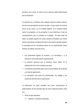 perciben, por lo tanto se afirma que la reacción estará determinada

por la percepción.



La reacción de un individuo ante cualquier situación siempre está en

función de la percepción que tiene de ésta. Lo que cuenta es la forma

como ve las cosas y no la realidad objetiva. Si la realidad influye

sobre la percepción, es la percepción la que determina el tipo de

comportamiento que un individuo va a adoptar. En este orden de

ideas, es posible separar los cuatro factores principales que influye

sobre la percepción individual del clima y que podría también explicar

la naturaleza de los microclimas dentro de una organización. Estos

factores se definen entonces como:



 Los parámetros ligados al contexto, a la tecnología y a la

   estructura misma del sistema organizacional.

 La posición jerarquía que el individuo ocupa dentro de la

   organización así como el salario que gana.

 Los factores personales tales como la personalidad, las actitudes

   y el nivel de satisfacción.

 La percepción que tiene los subordinados, los colegas y los

   superiores del clima de la organización.



La interacción de estas variables trae como consecuencia la

determinación de dos grandes tipos de clima organizacionales, estos

son:

1. Clima de tipo autoritario.

   1.1. Sistema I. Autoritario explotador

                                                                   30
 