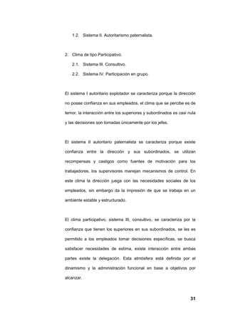 1.2. Sistema II. Autoritarismo paternalista.



2. Clima de tipo Participativo.

   2.1. Sistema III. Consultivo.

   2.2. Sistema IV. Participación en grupo.



El sistema I autoritario explotador se caracteriza porque la dirección

no posee confianza en sus empleados, el clima que se percibe es de

temor, la interacción entre los superiores y subordinados es casi nula

y las decisiones son tomadas únicamente por los jefes.



El sistema II autoritario paternalista se caracteriza porque existe

confianza entre la dirección y sus subordinados, se utilizan

recompensas y castigos como fuentes de motivación para los

trabajadores, los supervisores manejan mecanismos de control. En

este clima la dirección juega con las necesidades sociales de los

empleados, sin embargo da la impresión de que se trabaja en un

ambiente estable y estructurado.



El clima participativo, sistema III, consultivo, se caracteriza por la

confianza que tienen los superiores en sus subordinados, se les es

permitido a los empleados tomar decisiones específicas, se busca

satisfacer necesidades de estima, existe interacción entre ambas

partes existe la delegación. Esta atmósfera está definida por el

dinamismo y la administración funcional en base a objetivos por

alcanzar.



                                                                   31
 