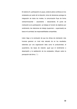 El sistema IV, participación en grupo, existe la plena confianza en los

empleados por parte de la dirección, toma de decisiones persigue la

integración de todos los niveles, la comunicación fluye de forma

vertical-horizontal – ascendente – descendente. El punto de

motivación es la participación, se trabaja en función de objetivos por

rendimiento, las relaciones de trabajo (supervisor – supervisado) se

basa en la amistad, las responsabilidades compartidas.



Likert, llego a la conclusión de que los climas de orientación más

humana generan un nivel más elevado de en los resultados

obtenidos por una organización tales como la productividad, el

ausentismo, las tasas de rotación, igual que el rendimiento o

desempeño y la satisfacción de los empleados, influyen sobre la

percepción del clima. ( 1 )




                                                                    32
 