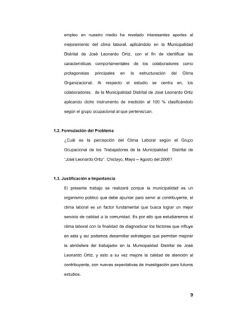 empleo en nuestro medio ha revelado interesantes aportes al

     mejoramiento del clima laboral, aplicándolo en la Municipalidad

     Distrital de José Leonardo Ortiz, con el fin de identificar las

     características   comportamentales         de      los   colaboradores     como

     protagonistas     principales   en        la     estructuración    del     Clima

     Organizacional.    Al   respecto     el        estudio   se   centra     en,   los

     colaboradores, de la Municipalidad Distrital de José Leonardo Ortiz

     aplicando dicho instrumento de medición al 100 % clasificándolo

     según el grupo ocupacional al que pertenezcan.



1.2. Formulación del Problema

     ¿Cuál es la percepción del Clima Laboral según el Grupo

     Ocupacional de los Trabajadores de la Municipalidad                Distrital de

     “José Leonardo Ortiz”. Chiclayo, Mayo – Agosto del 2006?



1.3. Justificación e Importancia

     El presente trabajo se realizará porque la municipalidad es un

     organismo público que debe apuntar para servir al contribuyente, el

     clima laboral es un factor fundamental que busca lograr un mejor

     servicio de calidad a la comunidad. Es por ello que estudiaremos el

     clima laboral con la finalidad de diagnosticar los factores que influye

     en esta y así podamos desarrollar estrategias que permitan mejorar

     la atmósfera del trabajador en la Municipalidad Distrital de José

     Leonardo Ortiz, y esto a su vez mejore la calidad de atención al

     contribuyente, con nuevas expectativas de investigación para futuros

     estudios.



                                                                                     9
 