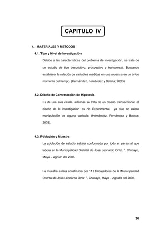 CAPITULO IV

4. MATERIALES Y METODOS

 4.1. Tipo y Nivel de Investigación

      Debido a las características del problema de investigación, se trata de

      un estudio de tipo descriptivo, prospectivo y transversal. Buscando

      establecer la relación de variables medidas en una muestra en un único

      momento del tiempo. (Hernández, Fernández y Batista; 2003).



 4.2. Diseño de Contrastación de Hipótesis

      Es de una sola casilla, además se trata de un diseño transeccional, el

      diseño de la investigación es No Experimental,        ya que no existe

      manipulación de alguna variable. (Hernández, Fernández y Batista;

      2003).



 4.3. Población y Muestra

      La población de estudio estará conformada por todo el personal que

      labora en la Municipalidad Distrital de José Leonardo Ortiz. ”. Chiclayo,

      Mayo – Agosto del 2006.



      La muestra estará constituida por 111 trabajadores de la Municipalidad

      Distrital de José Leonardo Ortiz. ”. Chiclayo, Mayo – Agosto del 2006.




                                                                               36
 