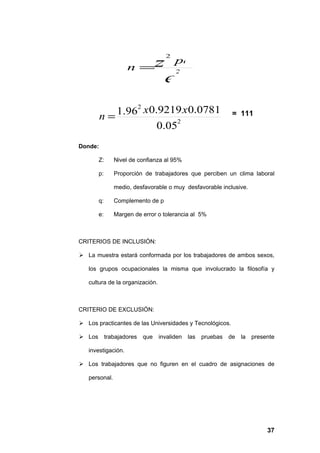 2

                     n =z
                                       pq
                                       2
                                   e
                2
         n= 1.96 x0.9219 x 0.0781                          = 111
                        2
                    0.05
Donde:

        Z:      Nivel de confianza al 95%

        p:      Proporción de trabajadores que perciben un clima laboral

                medio, desfavorable o muy desfavorable inclusive.

        q:      Complemento de p

        e:      Margen de error o tolerancia al 5%



CRITERIOS DE INCLUSIÓN:

 La muestra estará conformada por los trabajadores de ambos sexos,

   los grupos ocupacionales la misma que involucrado la filosofía y

   cultura de la organización.



CRITERIO DE EXCLUSIÓN:

 Los practicantes de las Universidades y Tecnológicos.

 Los        trabajadores   que invaliden   las   pruebas de la presente

   investigación.

 Los trabajadores que no figuren en el cuadro de asignaciones de

   personal.




                                                                     37
 