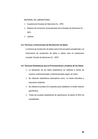 MATERIAL DE LABORATORIO.

    Cuestionario Escalas de Opiniones CL - SPC.

    Sistema de corrección computarizado de la Escalas de Opiniones CL -

       SPC.

    Lápices.



4.4. Técnicas e Instrumentos de Recolección de Datos

     La técnica de recolección de datos será el de encuesta autoaplicada y el

     instrumento de recolección de datos a utilizar será el cuestionario

     revisado “Escala de Opiniones CL - SPC”.



4.5. Técnicas Estadísticas para el Procesamiento y Análisis de los Datos

      La tabulación de los datos estadísticos se realizará a través de

        cuadros unidimensionales y bidimensionales según se indica.

      Se utilizarán estadísticos descriptivos como la media aritmética y

        desviación estándar.

      Se utilizará la prueba Chi cuadrado para establecer si existe relación

        significativa.

      Todas las pruebas estadísticas de significación se leerán al 95% de

        confiabilidad.




                                                                          38
 