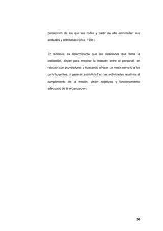 percepción de los que les rodea y partir de ello estructuran sus

actitudes y conductas (Silva, 1996).



En síntesis, es determinante que las desiciones que toma la

institución, sirvan para mejorar la relación entre el personal, en

relación con proveedores y buscando ofrecer un mejor servicio a los

contribuyentes, y generar estabilidad en las actividades relativas al

cumplimiento de la misión, visión objetivos y funcionamiento

adecuado de la organización.




                                                                  50
 