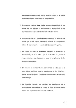 sienten identificados con los valores organizacionales, ni se sienten

   comprometidos con el desarrollo de la organización.



5. En cuanto al nivel de Supervisión, la subescala es Medio; lo que

   indica que no perciben la funcionalidad y significación de los

   superiores en la supervisión dentro de la actividad laboral.



6. En cuanto al nivel de Comunicación, la subescala es Medio; lo que

   indica que no se percibe información relativa al funcionamiento

   interno de la organización y a la atención de los contribuyentes.



7. En cuanto al nivel de Condición Laboral, la subescala es

   Desfavorable; lo que indica que la institución no provee el

   reconocimiento a sus trabajadores para el cumplimiento de las

   tareas encomendadas.



8. En relación al nivel de Tiempo de Servicio, la subescala en el

   clima laboral es Medio para los trabajadores de 5 a 15 años; y

   siendo desfavorable para los trabajadores que se encuentran fuera

   de este rango.



9. La Condición Laboral, que perciben los trabajadores de la

   municipalidad desfavorable en cuanto al nivel de clima laboral,

   siendo más significativa en el personal nombrado.




                                                                       52
 