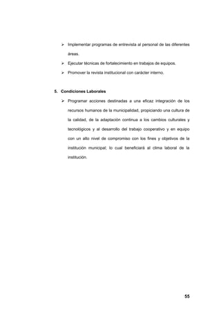  Implementar programas de entrevista al personal de las diferentes

      áreas.

    Ejecutar técnicas de fortalecimiento en trabajos de equipos.

    Promover la revista institucional con carácter interno.



5. Condiciones Laborales

    Programar acciones destinadas a una eficaz integración de los

      recursos humanos de la municipalidad, propiciando una cultura de

      la calidad, de la adaptación continua a los cambios culturales y

      tecnológicos y al desarrollo del trabajo cooperativo y en equipo

      con un alto nivel de compromiso con los fines y objetivos de la

      institución municipal; lo cual beneficiará al clima laboral de la

      institución.




                                                                    55
 