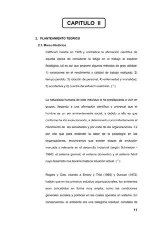 CAPITULO II

2. PLANTEAMIENTO TEORICO

 2.1. Marco Histórico

      Catthcart insistía en 1928 y contradice la afirmación científica de

      aquella época de considerar la fatiga en el trabajo al aspecto

      fisiológico, tal es así que propone algunos métodos de gran utilidad:

      1) variaciones en el rendimiento y calidad de trabajo realizado. 2)

      tiempo perdido. 3) rotación de personal, 4) enfermedad y mortalidad,

      5) accidentes y 6) cuantía del esfuerzo realizado. ( 6 )



      La naturaleza humana de todo individuo lo ha predispuesto a vivir en

      grupos, llegando a una afirmación científica y universal que el

      hombre es un ser eminentemente social, y debido a ello es que

      conforme ha ido evolucionando, a determinado concomitantemente el

      crecimiento de las sociedades y por ende de las organizaciones. Es

      por ello que para entender la labor de la psicología en las

      organizaciones, encontramos que existen etapas de evolución

      marcada y relevante en el desarrollo industrial (según Schineider -

      1966): el sistema gremial, el sistema domestico y el sistema fabril

      cuyo desarrollo nos llevaría hasta la situación actual. ( 5 )



      Rogers y Cols, citando a Emery y Trist (1965) y Duncan (1972)

      hablan que en los primeros estudios organizacionales, los ambientes

      eran concebidos en forma muy amplia, como las condiciones

      generales sociales y políticas en las cuales operaba un sistema. En

      consecuencia, el ambiente era una categoría residual: constaba de

                                                                        11
 