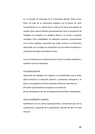 en la Facultad de Psicología de la Universidad Ricardo Palma (Lima,

Perú). Se trata de un instrumento diseñado con la técnica de Likert

comprendiendo en su versión final un total de 50 ítems que exploran la

variable Clima Laboral definida operacionalmente como la percepción del

trabajador con respecto a su ambiente laboral y en función a aspectos

vinculados corno posibilidades de realización personal, involucramiento

con la tarea asignada, supervisión que recibe, acceso a la información

relacionada con su trabajo en coordinación con sus demás compañeros y

condiciones laborales que facilitan su tarea.



Los cinco factores que se determinaron en función al análisis estadístico y

cualitativo fueron los siguientes:



AUTOREALIZACION

Apreciación del trabajador con respecto a las posibilidades que el medio

laboral favorezca el desarrollo personal y profesional contingente a la

tarea y con perspectiva de futuro. Ejemplo de ítems en esta área son:

 Existen oportunidades de progresar en la institución

 Las actividades en las que se trabaja permite aprender y desarrollarse



INVOLUCRAMIENTO LABORAL

Identificación con los valores organizacionales y compromiso para con el

cumplimiento y desarrollo de la organización. Ejemplo de ítems en esta

área son:




                                                                        61
 