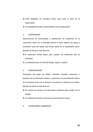  Cada empleado se considera factor clave para el éxito de la

     organización

 Los trabajadores están comprometidos con la organización



3.       SUPERVISION

Apreciaciones de funcionalidad y significación de superiores en la

supervisión dentro de la actividad laboral en tanto relación de apoyo y

orientación para las tareas que forman parte de su desempeño diario.

Ejemplo de ítems en esta área son:

 El supervisor brinda apoyo para superar los obstáculos que se

     presentan

 La evaluación que se hace del trabajo, ayuda a mejorar



4.       COMUNICACIÓN

Percepción del grado de fluidez, celeridad, claridad, coherencia y

precisión de la información relativa y pertinente al funcionamiento interno

de la empresa como con la atención a usuarios y/o clientes de la misma.

Ejemplo de ítems en esta área son:

 Se cuenta con acceso a la información necesaria para cumplir con el

     trabajo

 La institución fomenta y promueve la comunicación interna



5.       CONDICIONES LABORALES




                                                                        62
 
