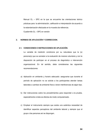 Manual CL – SPC en la que se encuentre las orientaciones teórico

         prácticas para la administración, calificación e interpretación de acuerdo a

         la estandarización efectuada en la muestra de referencia.

         Cuadernillo CL – SPC en versión



2.    NORMAS DE APLICACIÓN Y CORRECCION.



     2.1. CONDICIONES E INSTRUCCIONES DE APLICACIÓN.

         La variable de medición condiciona por su naturaleza que la (s)

         persona(s) que se sometan a la evaluación de manera voluntaria y con la

         disposición de participar en el proceso de diagnóstico e intervención

         organizacional. En tal sentido, debe considerarse las siguientes

         recomendaciones:



      a) Aplicación en ambiente y horario adecuado: asegurarse que durante el

         período de aplicación no se solicite a los participantes atender tareas

         laborales o cambiar de ambiente físico o tener interferencias de algún tipo.



      b) Dar instrucciones sobre los procedimientos para responder a la prueba,

         especialmente si ésta se efectúa de modo computarizado.



      c) Emplear el instrumento siempre que exista una auténtica necesidad de

         identificar aspectos perceptivos del ambiente laboral y siempre que el

         grupo o las personas así se dispongan.




                                                                                  64
 