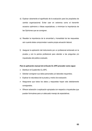 d) Explicar claramente el significado de la evaluación para los propósitos de

     cambio organizacional. Evitar caer en extremos como el transmitir

     excesivo optimismo o falsas expectativas; o minimizar la importancia de

     las Opiniones que se consignen.



e) Resaltar la importancia de la sinceridad y honestidad de las respuestas

     aún cuando éstas comprometan nuestra propia actuación laboral.



f)   Asegurar la aplicación del instrumento por un profesional entrenado en la

     prueba y con la pericia profesional para atender a las preguntas y/o

     inquietudes del público evaluado.



Para la aplicación manual de la Escala CL-SPC proceder como sigue:

 Distribuir el Cuadernillo CL-SPC.

 Solicitar consignen sus datos personales y/o laborales requeridos.

 Explicar la naturaleza de la prueba y motivo de evaluación.

 Asegurarse que todos los datos y respuestas hayan sido debidamente

     consignados.

 Ofrecer aclaración o explicación apropiada con respecto a inquietudes que

     puedan formularse para un adecuado manejo de expectativas.




                                                                           65
 