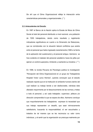 De ahí que el Clima Organizacional refleja la interacción entre

     características personales y organizacionales. ( 7 )



2.2. Antecedentes de Estudio

     En 1987 el Banco de la Nación aplica la Escala de Moos de Clima

     Social al total del personal distribuido a nivel nacional, una población

     de 7200 trabajadores,        dando como resultado y registrando

     indicadores significativos en cuanto a la Dimensión de Relaciones,

     que se corroboraba con la situación laboral conflictiva que existía

     entre el personal que había ingresado recientemente (1985 a la fecha

     de la aplicación del cuestionario) y el personal antiguo. Asimismo se

     hizo evidente el malestar del personal subalterno hacia los jefes por

     ejercer un control superyóico, limitando y coartando su iniciativa. ( 10 )



     En 1998, la revista Peruana de Psicología publica la investigación

     “Percepción del Clima Organizacional en un grupo de Trabajadores

     Hospital Víctor Larco Herrera”, quienes concluyen que el estudio

     realizado reporta que en la Institución el ambiente humano dentro del

     cual realizan su trabajo tiende a ser desfavorable, viéndose éste

     afectado mayormente por el desconocimiento de las normas y metas

     a todo el personal, y así cada trabajador, supervisor, jefatura y/o

     dirección comprendida lo que se espera de ellos. Asimismo concluye

     que mayoritariamente los trabajadores expresan la necesidad que

     sus trabajo representen un desafió, que sean intrínsicamente

     satisfactorio, buscando la responsabilidad, el ser escuchados y

     tratados de tal manera que se les reconozca su valor como

     individuos, y el sentir que la organización se preocupa realmente por

                                                                            13
 