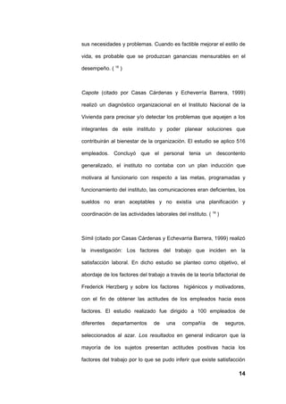 sus necesidades y problemas. Cuando es factible mejorar el estilo de

vida, es probable que se produzcan ganancias mensurables en el

desempeño. ( 16 )



Capote (citado por Casas Cárdenas y Echeverría Barrera, 1999)

realizó un diagnóstico organizacional en el Instituto Nacional de la

Vivienda para precisar y/o detectar los problemas que aquejen a los

integrantes de este instituto y poder planear soluciones que

contribuirán al bienestar de la organización. El estudio se aplico 516

empleados. Concluyó que el personal tenia un descontento

generalizado, el instituto no contaba con un plan inducción que

motivara al funcionario con respecto a las metas, programadas y

funcionamiento del instituto, las comunicaciones eran deficientes, los

sueldos no eran aceptables y no existía una planificación y

coordinación de las actividades laborales del instituto. ( 18 )



Símil (citado por Casas Cárdenas y Echevarria Barrera, 1999) realizó

la investigación: Los factores del trabajo que inciden en la

satisfacción laboral. En dicho estudio se planteo como objetivo, el

abordaje de los factores del trabajo a través de la teoría bifactorial de

Frederick Herzberg y sobre los factores higiénicos y motivadores,

con el fin de obtener las actitudes de los empleados hacia esos

factores. El estudio realizado fue dirigido a 100 empleados de

diferentes   departamentos       de   una     compañía     de     seguros,

seleccionados al azar. Los resultados en general indicaron que la

mayoría de los sujetos presentan actitudes positivas hacia los

factores del trabajo por lo que se pudo inferir que existe satisfacción

                                                                       14
 