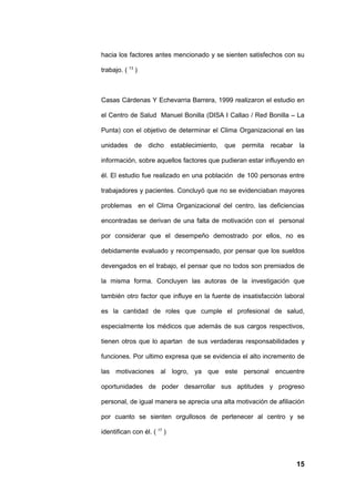 hacia los factores antes mencionado y se sienten satisfechos con su

trabajo. ( 13 )



Casas Cárdenas Y Echevarria Barrera, 1999 realizaron el estudio en

el Centro de Salud Manuel Bonilla (DISA I Callao / Red Bonilla – La

Punta) con el objetivo de determinar el Clima Organizacional en las

unidades     de dicho        establecimiento,   que   permita   recabar   la

información, sobre aquellos factores que pudieran estar influyendo en

él. El estudio fue realizado en una población de 100 personas entre

trabajadores y pacientes. Concluyó que no se evidenciaban mayores

problemas en el Clima Organizacional del centro, las deficiencias

encontradas se derivan de una falta de motivación con el personal

por considerar que el desempeño demostrado por ellos, no es

debidamente evaluado y recompensado, por pensar que los sueldos

devengados en el trabajo, el pensar que no todos son premiados de

la misma forma. Concluyen las autoras de la investigación que

también otro factor que influye en la fuente de insatisfacción laboral

es la cantidad de roles que cumple el profesional de salud,

especialmente los médicos que además de sus cargos respectivos,

tienen otros que lo apartan de sus verdaderas responsabilidades y

funciones. Por ultimo expresa que se evidencia el alto incremento de

las motivaciones al logro, ya que este personal encuentre

oportunidades de poder desarrollar sus aptitudes y progreso

personal, de igual manera se aprecia una alta motivación de afiliación

por cuanto se sienten orgullosos de pertenecer al centro y se

identifican con él. ( 17 )



                                                                          15
 