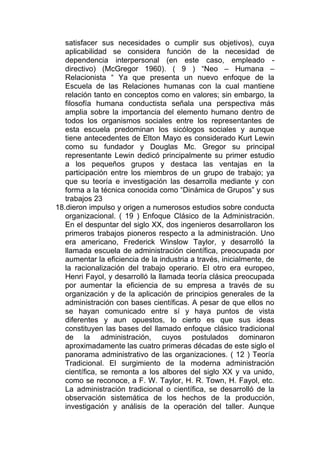 satisfacer sus necesidades o cumplir sus objetivos), cuya
   aplicabilidad se considera función de la necesidad de
   dependencia interpersonal (en este caso, empleado -
   directivo) (McGregor 1960). ( 9 ) “Neo – Humana –
   Relacionista “ Ya que presenta un nuevo enfoque de la
   Escuela de las Relaciones humanas con la cual mantiene
   relación tanto en conceptos como en valores; sin embargo, la
   filosofía humana conductista señala una perspectiva más
   amplia sobre la importancia del elemento humano dentro de
   todos los organismos sociales entre los representantes de
   esta escuela predominan los sicólogos sociales y aunque
   tiene antecedentes de Elton Mayo es considerado Kurt Lewin
   como su fundador y Douglas Mc. Gregor su principal
   representante Lewin dedicó principalmente su primer estudio
   a los pequeños grupos y destaca las ventajas en la
   participación entre los miembros de un grupo de trabajo; ya
   que su teoría e investigación las desarrolla mediante y con
   forma a la técnica conocida como “Dinámica de Grupos” y sus
   trabajos 23
18.dieron impulso y origen a numerosos estudios sobre conducta
   organizacional. ( 19 ) Enfoque Clásico de la Administración.
   En el despuntar del siglo XX, dos ingenieros desarrollaron los
   primeros trabajos pioneros respecto a la administración. Uno
   era americano, Frederick Winslow Taylor, y desarrolló la
   llamada escuela de administración científica, preocupada por
   aumentar la eficiencia de la industria a través, inicialmente, de
   la racionalización del trabajo operario. El otro era europeo,
   Henri Fayol, y desarrolló la llamada teoría clásica preocupada
   por aumentar la eficiencia de su empresa a través de su
   organización y de la aplicación de principios generales de la
   administración con bases científicas. A pesar de que ellos no
   se hayan comunicado entre sí y haya puntos de vista
   diferentes y aun opuestos, lo cierto es que sus ideas
   constituyen las bases del llamado enfoque clásico tradicional
   de la administración, cuyos postulados dominaron
   aproximadamente las cuatro primeras décadas de este siglo el
   panorama administrativo de las organizaciones. ( 12 ) Teoría
   Tradicional. El surgimiento de la moderna administración
   científica, se remonta a los albores del siglo XX y va unido,
   como se reconoce, a F. W. Taylor, H. R. Town, H. Fayol, etc.
   La administración tradicional o científica, se desarrolló de la
   observación sistemática de los hechos de la producción,
   investigación y análisis de la operación del taller. Aunque
 