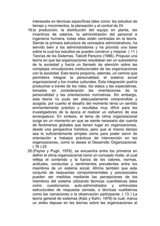 interesada en técnicas específicas tales como: los estudios de
   tiempo y movimientos, la planeación y el control de 24
19.la producción, la distribución del equipo en planta, los
   incentivos de salarios, la administración del personal e
   ingeniería humana, todas ellas están centradas en la teoría.
   Siendo la primera estructura de conceptos administrativos, ha
   servido bien a los administradores y ha provisto una base
   sobre la cual los estudios se pueden construir y mejorar. ( 11 )
   Teorías de los Sistemas. Talcott Parsons (1966). Propuso una
   teoría en que las organizaciones resultaban ser un subsistema
   de la sociedad y hacía un llamado de atención sobre las
   complejas vinculaciones institucionales de las organizaciones
   con la sociedad. Esta teoría proponía, además, un camino que
   permitiera integrar la personalidad, el sistema social
   organizacional y los niveles culturales. Esta integración podría
   producirse a través de los roles, los status y las expectativas,
   tomadas en consideración las orientaciones de la
   personalidad y las orientaciones normativas. Sin embargo,
   esta teoría no pudo ser adecuadamente comprendida y
   acogida, por cuanto el desafío del momento tenía un sentido
   eminentemente práctico y resultaba muy difícil para los
   investigadores de la época el realizar un esfuerzo de esa
   envergadura. En síntesis, el tema de clima organizacional
   surge en un momento en que se siente necesario dar cuenta
   de fenómenos globales que tienen lugar en organizaciones,
   desde una perspectiva holística, pero que al mismo tiempo
   sea lo suficientemente simples como para poder servir de
   orientación a trabajos prácticos de intervención en las
   organizaciones, como lo desea el Desarrollo Organizacional.
   ( 19 ) 25
20.(Payne y Pugh, 1976), se encuentra entre los primeros en
   definir el clima organizacional como un concepto molar, el cual
   refleja el contenido y la fuerza de los valores, normas,
   actitudes, conductas y sentimientos prevalentes entre los
   miembros de un sistema social. Afirma también que este
   conjunto de respuestas comportamentales y psicosociales
   pueden ser medidos mediante las percepciones de los
   miembros del sistema utilizando técnicas cuantitativas tales
   como cuestionarios auto-administrados y entrevistas
   estructurales de respuesta cerrada, o técnicas cualitativas
   como las narraciones o la observación participante. ( 13 ) La
   teoría general de sistemas (Katz y Kahn, 1978) la cual, marca
   un antes depuse en las teorías sobre las organizaciones al
 