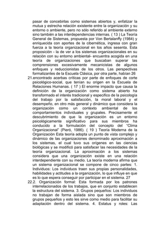 pasar de concebirlas como sistemas abiertos y, enfatizar la
   mutua y estrecha relación existente entre la organización y su
   entorno o ambiente, pero no sólo referido al ambiente externo
   sino también a las interdependencias internas. ( 13 ) La Teoría
   General de Sistemas, propuesta por Von Bertalanffy (1984) y
   enriquecida con aportes de la cibernética, ingresa con gran
   fuerza a la teoría organizacional en los años sesenta. Esta
   proposición - la de ver a los sistemas organizacionales en su
   relación con su entorno ambiental- encuentra acogida en una
   teoría de organizaciones que buscaban superar las
   comprensiones excesivamente mecanicistas de algunos
   enfoques y reduccionistas de los otros. Las perspectivas
   formalizantes de la Escuela Clásica, por otra parte, habían 26
21.encontrado acerbas críticas por parte de enfoques de corte
   psicológico-social, que tenían su origen en la Escuela de
   Relaciones Humanas. ( 17 ) El enorme impacto que causa la
   definición de la organización como sistema abierto ha
   transformado el interés tradicional y especifico de la psicología
   del trabajo por la satisfacción, la moral laboral y el
   desempeño, en otro más general y dinámico que considera la
   organización como un contexto ambiental de los
   comportamientos individuales y grupales. Precisamente el
   descubrimiento de que la organización es un entorno
   psicológicamente significativo para sus miembros ha
   conducido a la formulación del concepto del “Clima
   Organizacional” (Pieró, 1986). ( 19 ) Teoría Moderna de la
   Organización Esta teoría adopta un punto de vista complejo y
   dinámico de las organizaciones denominado aproximación a
   los sistemas, el cual tuvo sus orígenes en las ciencias
   biológicas y se modificó para satisfacer las necesidades de la
   teoría organizacional. La aproximación a los sistemas
   considera que una organización existe en una relación
   interdependiente con su medio. La teoría moderna afirma que
   un sistema organizacional se compone de cinco partes: 1.
   Individuos: Los individuos traen sus propias personalidades,
   habilidades y actitudes a la organización, lo que influye en que
   es lo que espera conseguir por participar en el sistema. 27
22.2. Organización formal: Esta formada por los patrones
   interrelacionados de los trabajos, que en conjunto establecen
   la estructura del sistema. 3. Grupos pequeños: Los individuos
   no trabajan de forma aislada sino que son miembros de
   grupos pequeños y esto les sirve como medio para facilitar su
   adaptación dentro del sistema. 4. Estatus y roles: Las
 
