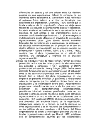 diferencias de estatus y rol que existen entre los distintos
   puestos de una organización, definen la conducta de los
   individuos dentro del sistema. 5. Marco físico: Hace referencia
   al ambiente físico externo y al nivel de tecnología que
   caracteriza a la organización. Muchinsky (1994) plantea que la
   teoría moderna de la organización ofrece un alejamiento
   radical de las escuelas de pensamiento clásica y neoclásica.
   La teoría moderna se fundamenta en la aproximación a los
   sistemas, la cual analiza a las organizaciones como a
   cualquier otra forma de organismo vivo. ( 11 ) La convergencia
   multidisciplinaria puede utilizarse en provecho de los estudios
   organizacionales, pues ¿qué sentido tendría mantener
   bifurcadas las trayectorias de la antropología, la sociología y
   los estudios comunicacionales en un periodo en el que los
   objetos clásicos de investigación en las ciencias sociales se
   entremezclan? (García Canclini, 1995). ( 12 ) Silva, (1996),
   sostiene que, el clima organizacional es un atributo del
   individuó, una perceptual y cognitiva de la situación
   organizacional 28
23.que los individuos viven de modo común. Forman su propia
   percepción de los que les rodea y partir de ello estructuran
   sus actitudes y conductas. ( 13 ) Gonçalves O (1997)
   partiendo del enfoque de Litwin y Stinger (1968) Define como
   elemento fundamental de las percepciones que el trabajador
   tiene de las estructuras y procesos que ocurren en un medio
   laboral. Con el estudio del clima organizacional en una
   empresa, se pretende identificar un parámetro a nivel general
   sobre la percepción que los individuos tienen dentro de la
   organización y la organización sobre ellos. Adicionalmente
   proporcionar retroinformación acerca de los procesos que
   determinan       los    comportamientos       organizacionales,
   permitiendo introducir cambios planificados tanto en las
   actitudes y conductas de los miembros, como en la estructura
   organizacional o en uno o más de los subsistemas que la
   componen. ( 6 ) Carrasquel (1998), el clima organizacional es
   una propiedad del ambiente interno de la organización,
   relativamente estable en el tiempo, la cual lo distingue de
   otras organizaciones y es el resultado del comportamiento y
   de las políticas de sus miembros. ( 6 ) Teoría del Clima
   Organizacional de Likert El investigador presenta una de las
   teorías organizacionales (citado por Brunet, 1999) establece
   que el comportamiento asumido por los subordinados
 