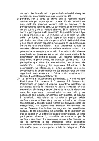 depende directamente del comportamiento administrativo y las
    condiciones organizacionales que los mismos 29
24. perciben, por lo tanto se afirma que la reacción estará
    determinada por la percepción. La reacción de un individuo
    ante cualquier situación siempre está en función de la
    percepción que tiene de ésta. Lo que cuenta es la forma como
    ve las cosas y no la realidad objetiva. Si la realidad influye
    sobre la percepción, es la percepción la que determina el tipo
    de comportamiento que un individuo va a adoptar. En este
    orden de ideas, es posible separar los cuatro factores
    principales que influye sobre la percepción individual del clima
    y que podría también explicar la naturaleza de los microclimas
    dentro de una organización. Los parámetros ligados al
    contexto, aEstos factores se definen entonces como: La
    posiciónla tecnología y a la estructura misma del sistema
    organizacional. jerarquía que el individuo ocupa dentro de la
    organización así como el salario Los factores personales
    tales como la personalidad, las actitudes yque gana. La
    percepción que tiene los subordinados, losel nivel de
    satisfacción.    colegas y los superiores del clima de la
    organización. La interacción de estas variables trae como
    consecuencia la determinación de dos grandes tipos de clima
    organizacionales, estos son: 1. Clima de tipo autoritario. 1.1.
    Sistema I. Autoritario explotador 30
25.1.2. Sistema II. Autoritarismo paternalista. 2. Clima de tipo
    Participativo. 2.1. Sistema III. Consultivo. 2.2. Sistema IV.
    Participación en grupo. El sistema I autoritario explotador se
    caracteriza porque la dirección no posee confianza en sus
    empleados, el clima que se percibe es de temor, la interacción
    entre los superiores y subordinados es casi nula y las
    decisiones son tomadas únicamente por los jefes. El sistema
    II autoritario paternalista se caracteriza porque existe
    confianza entre la dirección y sus subordinados, se utilizan
    recompensas y castigos como fuentes de motivación para los
    trabajadores, los supervisores manejan mecanismos de
    control. En este clima la dirección juega con las necesidades
    sociales de los empleados, sin embargo da la impresión de
    que se trabaja en un ambiente estable y estructurado. El clima
    participativo, sistema III, consultivo, se caracteriza por la
    confianza que tienen los superiores en sus subordinados, se
    les es permitido a los empleados tomar decisiones
    específicas, se busca satisfacer necesidades de estima, existe
    interacción entre ambas partes existe la delegación. Esta
 