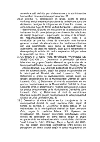atmósfera está definida por el dinamismo y la administración
    funcional en base a objetivos por alcanzar. 31
26.El sistema IV, participación en grupo, existe la plena
    confianza en los empleados por parte de la dirección, toma de
    decisiones persigue la integración de todos los niveles, la
    comunicación fluye de forma vertical-horizontal – ascendente
    – descendente. El punto de motivación es la participación, se
    trabaja en función de objetivos por rendimiento, las relaciones
    de trabajo (supervisor – supervisado) se basa en la amistad,
    las responsabilidades compartidas. Likert, llego a la
    conclusión de que los climas de orientación más humana
    generan un nivel más elevado de en los resultados obtenidos
    por una organización tales como la productividad, el
    ausentismo, las tasas de rotación, igual que el rendimiento o
    desempeño y la satisfacción de los empleados, influyen sobre
    la percepción del clima. ( 1 ) 32
27. CAPITULO III 3. OBJETIVOS, HIPOTESIS, VARIABLES DE
    INVESTIGACION 3.1. Determinar la percepción del clima
    laboral en los grupos¬Objetivo General ocupacionales de la
    Municipalidad Distrital de José Leonardo Ortiz. Chiclayo, Mayo
    – Agosto del 2006. 3.2. Objetivos Específicos a) Determinar el
    nivel de autorrealización, según los grupos ocupacionales de
    la Municipalidad Distrital de José Leonardo Ortiz. b)
    Determinar el grado de involucramiento laboral, según los
    grupos ocupacionales de la Municipalidad Distrital de José
    Leonardo Ortiz. c) Determinar el nivel de supervisión en los
    grupos ocupacionales de la Municipalidad Distrital de José
    Leonardo Ortiz. d) Determinar el nivel de comunicación, según
    los grupos ocupacionales de la Municipalidad Distrital de José
    Leonardo Ortiz. e) Determinar el nivel de condiciones
    laborales, según los grupos ocupacionales de la Municipalidad
    Distrital de José Leonardo Ortiz. 33
28.f) Determinar el clima laboral en los trabajadores de la
    municipalidad distrital de José Leonardo Ortiz, según el
    tiempo de servicio. g) Determinar el clima laboral en los
    trabajadores de la municipalidad distrital de José Leonardo
    Ortiz, según la condición laboral. 3.3. Hipótesis de
    Investigación H1.- Existen diferencias significativas entre
    niveles de percepción del clima laboral según el grupo
    ocupacional de los trabajadores de la municipalidad distrital de
    “José Leonardo Ortiz”. Chiclayo, Mayo – Agosto del 2006.
    Ho.- No existen diferencias significativas entre niveles de
    percepción del clima laboral según el grupo ocupacional de
 