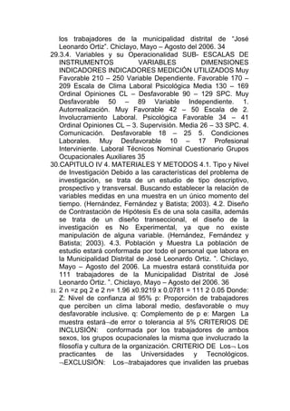 los trabajadores de la municipalidad distrital de “José
    Leonardo Ortiz”. Chiclayo, Mayo – Agosto del 2006. 34
29.3.4. Variables y su Operacionalidad SUB- ESCALAS DE
    INSTRUMENTOS                 VARIABLES         DIMENSIONES
    INDICADORES INDICADORES MEDICIÓN UTILIZADOS Muy
    Favorable 210 – 250 Variable Dependiente. Favorable 170 –
    209 Escala de Clima Laboral Psicológica Media 130 – 169
    Ordinal Opiniones CL – Desfavorable 90 – 129 SPC. Muy
    Desfavorable 50 – 89 Variable Independiente. 1.
    Autorrealización. Muy Favorable 42 – 50 Escala de 2.
    Involucramiento Laboral. Psicológica Favorable 34 – 41
    Ordinal Opiniones CL – 3. Supervisión. Media 26 – 33 SPC. 4.
    Comunicación. Desfavorable 18 – 25 5. Condiciones
    Laborales. Muy Desfavorable 10 – 17 Profesional
    Interviniente. Laboral Técnicos Nominal Cuestionario Grupos
    Ocupacionales Auxiliares 35
30.CAPITULO IV 4. MATERIALES Y METODOS 4.1. Tipo y Nivel
    de Investigación Debido a las características del problema de
    investigación, se trata de un estudio de tipo descriptivo,
    prospectivo y transversal. Buscando establecer la relación de
    variables medidas en una muestra en un único momento del
    tiempo. (Hernández, Fernández y Batista; 2003). 4.2. Diseño
    de Contrastación de Hipótesis Es de una sola casilla, además
    se trata de un diseño transeccional, el diseño de la
    investigación es No Experimental, ya que no existe
    manipulación de alguna variable. (Hernández, Fernández y
    Batista; 2003). 4.3. Población y Muestra La población de
    estudio estará conformada por todo el personal que labora en
    la Municipalidad Distrital de José Leonardo Ortiz. ”. Chiclayo,
    Mayo – Agosto del 2006. La muestra estará constituida por
    111 trabajadores de la Municipalidad Distrital de José
    Leonardo Ortiz. ”. Chiclayo, Mayo – Agosto del 2006. 36
31. 2 n =z pq 2 e 2 n= 1.96 x0.9219 x 0.0781 = 111 2 0.05 Donde:
    Z: Nivel de confianza al 95% p: Proporción de trabajadores
    que perciben un clima laboral medio, desfavorable o muy
    desfavorable inclusive. q: Complemento de p e: Margen La
    muestra estará¬de error o tolerancia al 5% CRITERIOS DE
    INCLUSIÓN: conformada por los trabajadores de ambos
    sexos, los grupos ocupacionales la misma que involucrado la
    filosofía y cultura de la organización. CRITERIO DE Los¬ Los
    practicantes de las Universidades y Tecnológicos.
    ¬EXCLUSIÓN: Los¬trabajadores que invaliden las pruebas
 