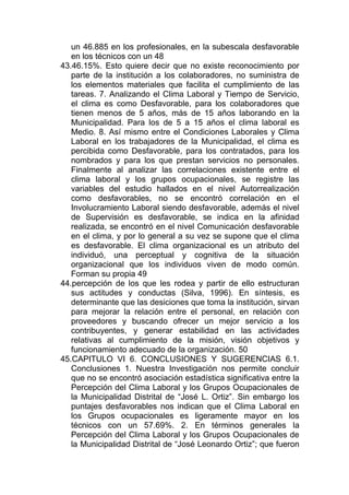 un 46.885 en los profesionales, en la subescala desfavorable
   en los técnicos con un 48
43.46.15%. Esto quiere decir que no existe reconocimiento por
   parte de la institución a los colaboradores, no suministra de
   los elementos materiales que facilita el cumplimiento de las
   tareas. 7. Analizando el Clima Laboral y Tiempo de Servicio,
   el clima es como Desfavorable, para los colaboradores que
   tienen menos de 5 años, más de 15 años laborando en la
   Municipalidad. Para los de 5 a 15 años el clima laboral es
   Medio. 8. Así mismo entre el Condiciones Laborales y Clima
   Laboral en los trabajadores de la Municipalidad, el clima es
   percibida como Desfavorable, para los contratados, para los
   nombrados y para los que prestan servicios no personales.
   Finalmente al analizar las correlaciones existente entre el
   clima laboral y los grupos ocupacionales, se registre las
   variables del estudio hallados en el nivel Autorrealización
   como desfavorables, no se encontró correlación en el
   Involucramiento Laboral siendo desfavorable, además el nivel
   de Supervisión es desfavorable, se indica en la afinidad
   realizada, se encontró en el nivel Comunicación desfavorable
   en el clima, y por lo general a su vez se supone que el clima
   es desfavorable. El clima organizacional es un atributo del
   individuó, una perceptual y cognitiva de la situación
   organizacional que los individuos viven de modo común.
   Forman su propia 49
44.percepción de los que les rodea y partir de ello estructuran
   sus actitudes y conductas (Silva, 1996). En síntesis, es
   determinante que las desiciones que toma la institución, sirvan
   para mejorar la relación entre el personal, en relación con
   proveedores y buscando ofrecer un mejor servicio a los
   contribuyentes, y generar estabilidad en las actividades
   relativas al cumplimiento de la misión, visión objetivos y
   funcionamiento adecuado de la organización. 50
45.CAPITULO VI 6. CONCLUSIONES Y SUGERENCIAS 6.1.
   Conclusiones 1. Nuestra Investigación nos permite concluir
   que no se encontró asociación estadística significativa entre la
   Percepción del Clima Laboral y los Grupos Ocupacionales de
   la Municipalidad Distrital de “José L. Ortiz”. Sin embargo los
   puntajes desfavorables nos indican que el Clima Laboral en
   los Grupos ocupacionales es ligeramente mayor en los
   técnicos con un 57.69%. 2. En términos generales la
   Percepción del Clima Laboral y los Grupos Ocupacionales de
   la Municipalidad Distrital de “José Leonardo Ortiz”; que fueron
 