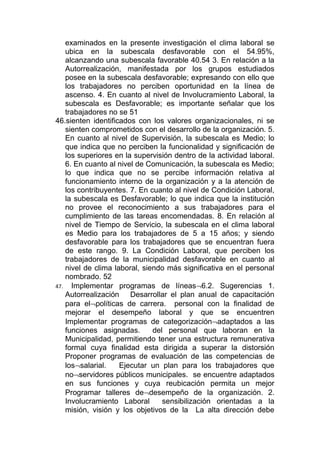 examinados en la presente investigación el clima laboral se
   ubica en la subescala desfavorable con el 54.95%,
   alcanzando una subescala favorable 40.54 3. En relación a la
   Autorrealización, manifestada por los grupos estudiados
   posee en la subescala desfavorable; expresando con ello que
   los trabajadores no perciben oportunidad en la línea de
   ascenso. 4. En cuanto al nivel de Involucramiento Laboral, la
   subescala es Desfavorable; es importante señalar que los
   trabajadores no se 51
46.sienten identificados con los valores organizacionales, ni se
   sienten comprometidos con el desarrollo de la organización. 5.
   En cuanto al nivel de Supervisión, la subescala es Medio; lo
   que indica que no perciben la funcionalidad y significación de
   los superiores en la supervisión dentro de la actividad laboral.
   6. En cuanto al nivel de Comunicación, la subescala es Medio;
   lo que indica que no se percibe información relativa al
   funcionamiento interno de la organización y a la atención de
   los contribuyentes. 7. En cuanto al nivel de Condición Laboral,
   la subescala es Desfavorable; lo que indica que la institución
   no provee el reconocimiento a sus trabajadores para el
   cumplimiento de las tareas encomendadas. 8. En relación al
   nivel de Tiempo de Servicio, la subescala en el clima laboral
   es Medio para los trabajadores de 5 a 15 años; y siendo
   desfavorable para los trabajadores que se encuentran fuera
   de este rango. 9. La Condición Laboral, que perciben los
   trabajadores de la municipalidad desfavorable en cuanto al
   nivel de clima laboral, siendo más significativa en el personal
   nombrado. 52
47. Implementar programas de líneas¬6.2. Sugerencias 1.
   Autorrealización Desarrollar el plan anual de capacitación
   para el¬políticas de carrera. personal con la finalidad de
   mejorar el desempeño laboral y que se encuentren
   Implementar programas de categorización¬adaptados a las
   funciones asignadas.       del personal que laboran en la
   Municipalidad, permitiendo tener una estructura remunerativa
   formal cuya finalidad esta dirigida a superar la distorsión
   Proponer programas de evaluación de las competencias de
   los¬salarial.    Ejecutar un plan para los trabajadores que
   no¬servidores públicos municipales. se encuentre adaptados
   en sus funciones y cuya reubicación permita un mejor
   Programar talleres de¬desempeño de la organización. 2.
   Involucramiento Laboral       sensibilización orientadas a la
   misión, visión y los objetivos de la La alta dirección debe
 