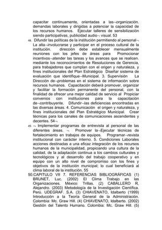 capacitar continuamente, orientadas a las¬organización.
    demandas laborales y dirigidas a potenciar la capacidad de
    los recursos humanos. Ejecutar talleres de sensibilización
    siendo participativas, publicidad audio¬ visual. 53
48. Difundir las políticas de la institución permitiendo al personal¬
    La alta¬involucrarse y participar en el proceso cultural de la
    institución.     dirección debe establecer mensualmente
    reuniones con los jefes de áreas para                Promocionar
    incentivos¬atender las tareas y los avances que se realicen.
    mediante los reconocimientos de Resoluciones de Gerencia,
    para trabajadores que cumplan con el origen y naturaleza, y
    fines institucionales del Plan Estratégico Diseñar sistema de
    evaluación que identifique¬Municipal. 3. Supervisión           La
    Dirección de¬problemas en el sistema de información sobre
    recursos humanos. Capacitación deberá promover, organizar
    y facilitar la formación permanente del personal, con la
    finalidad de ofrecer una mejor calidad de servicio al Propiciar
    convenios      con    instituciones     para    la   capacitación
    de¬contribuyente. Difundir¬las deficiencias encontradas en
    las diversas áreas. 4. Comunicación el origen y naturaleza, y
    fines institucionales del Plan Estratégico Municipal. Crear
    técnicas para los canales de comunicaciones ascendentes y
    decentes. 54¬
49. ¬ Implementar programas de entrevista al personal de las
    diferentes áreas. ¬        Promover la¬Ejecutar técnicas de
    fortalecimiento en trabajos de equipos. Programar¬revista
    institucional con carácter interno. 5. Condiciones Laborales
    acciones destinadas a una eficaz integración de los recursos
    humanos de la municipalidad, propiciando una cultura de la
    calidad, de la adaptación continua a los cambios culturales y
    tecnológicos y al desarrollo del trabajo cooperativo y en
    equipo con un alto nivel de compromiso con los fines y
    objetivos de la institución municipal; lo cual beneficiará al
    clima laboral de la institución. 55
50.CAPITULO VII 7. REFERENCIAS BIBLIOGRÁFICAS (1)
    BRUNET, Luc. (2002) El Clima Trabajo en las
    Organizaciones. México: Trillas. (2) CABALLERO R,
    Alejandro. (2003) Metodología de la Investigación Científica.
    Perú. UDEGRAF. S.A. (3) CHIAVENATO, Idalberto (1999)
    Introducción a la Teoría General de la Administración.
    Colombia: Mc. Graw Hill. (4) CHIAVENATO, Idalberto. (2002)
    Gestión del Talento Humano. Colombia: Mc. Graw Hill. (5)
 