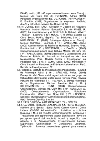 DAVIS, Keith. (1991) Comportamiento Humano en el Trabajo.
   México: Mc. Graw Hill. (6) FURNHAM, Adrián (1999)
   Psicología Organizacional. EE. UU.: Oxford. (7) FINCOWSKY
   E. Franklin, (1998) Organización de empresas. Análisis,
   diseño y estructura. México: Mc Graw-Hill. 56
51.(8) GOMEZ, Luís. (2001) Dirección y Gestión de Recursos
   Humanos. Madrid. Pearson Educación S.A. (9) JAMES, R.
   (2001) La administración y el Control de la Calidad. México:
   Thomson – Learning. ( 10 ) MOOS, R. H. (1987) Escalas de
   Clima Social. Madrid, España. Tea Ediciones, S.A. ( 11 )
   MUCHINSKY, P. (2002) Psicología Aplicada al Trabajo.
   México: Thomson – Learning. ( 12 ) MARISTANY, Jaime
   (2000) Administración de Recursos Humanos. Buenos Aires.
   Prentice Hall. ( 13 ) NEWSTROM, J. - DAVIS, k. (2000)
   Comportamiento Humano en el Trabajo. México: Mc Graw Hill.
   ( 14 ) PALMA, Sonia. (1999) Elaboración y Validación de una
   Escala e Satisfacción Laboral en trabajadores de Lima
   Metropolitana. Perú. Revista Teoría e Investigación en
   Psicología URP. ( 15 ) PALMA, Sonia. (2000) Motivación y
   Clima Laboral en Personas de Entidades Universitarias. Perú.
   Revista de Investigación en 57
52.Psicología. Instituto de Investigaciones Psicológicas. Facultad
   de Psicología. USM. ( 16 ) SÁNCHEZ, Felipe. (1998)
   Percepción del Clima social organizacional en un grupo de
   trabajadores del Hospital Víctor Larco Herrera. Perú. Revista
   Peruana de Psicología. ( 17 ) SCHEIN, E. (1996) Psicología
   de la Organización. México: Prentice Hall. ( 18 )
   SCHERMENHOM            –    HUNT     (2004)    Comportamiento
   Organizacional. México: Mc. Graw Hill. ( 19 ) SLOCUMN-W.
   (2000)      Comportamiento       Organizacional.    Soluciones
   Empresariales. México: Mc. Graw Hill. ( 20 ) SEGURA,
   Santiago. (1988) Diseño y Administración del Sistema Salarial.
   Perú: Técnico Científico S.A. 58
53.A N E X O S ESCALA DE OPINIONES “CL - SPC” 59
54.1. CARACTERISTICAS GENERALES 1.1. FICHA TÉCNICA.
   Nombre de la Escala : Sonia Palma Carrillo Autora : Clima
   Laboral CL-SPC Administración : Individual o colectiva
   Duración : 15 a 30 minutos aproximadamente. Aplicación :
   Trabajadores con dependencia laboral Significación : Nivel de
   percepción global del ambiente laboral y específica con
   relación a la Autorrealización, lnvolucramiento Laboral,
   Supervisión, Comunicación y Condiciones Laborales.
   Tipificación : Baremos percentilares general para muestra
 