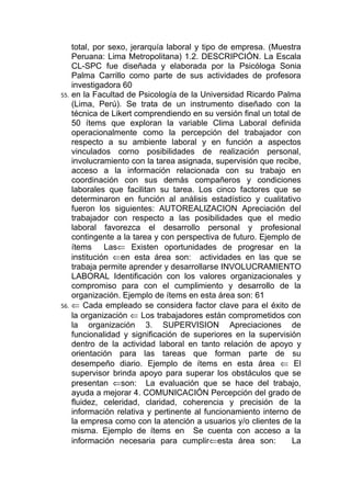 total, por sexo, jerarquía laboral y tipo de empresa. (Muestra
    Peruana: Lima Metropolitana) 1.2. DESCRIPCIÓN. La Escala
    CL-SPC fue diseñada y elaborada por la Psicóloga Sonia
    Palma Carrillo como parte de sus actividades de profesora
    investigadora 60
55. en la Facultad de Psicología de la Universidad Ricardo Palma
    (Lima, Perú). Se trata de un instrumento diseñado con la
    técnica de Likert comprendiendo en su versión final un total de
    50 ítems que exploran la variable Clima Laboral definida
    operacionalmente como la percepción del trabajador con
    respecto a su ambiente laboral y en función a aspectos
    vinculados corno posibilidades de realización personal,
    involucramiento con la tarea asignada, supervisión que recibe,
    acceso a la información relacionada con su trabajo en
    coordinación con sus demás compañeros y condiciones
    laborales que facilitan su tarea. Los cinco factores que se
    determinaron en función al análisis estadístico y cualitativo
    fueron los siguientes: AUTOREALIZACION Apreciación del
    trabajador con respecto a las posibilidades que el medio
    laboral favorezca el desarrollo personal y profesional
    contingente a la tarea y con perspectiva de futuro. Ejemplo de
    ítems Las⇐ Existen oportunidades de progresar en la
    institución ⇐en esta área son: actividades en las que se
    trabaja permite aprender y desarrollarse INVOLUCRAMIENTO
    LABORAL Identificación con los valores organizacionales y
    compromiso para con el cumplimiento y desarrollo de la
    organización. Ejemplo de ítems en esta área son: 61
56. ⇐ Cada empleado se considera factor clave para el éxito de
    la organización ⇐ Los trabajadores están comprometidos con
    la organización 3. SUPERVISION Apreciaciones de
    funcionalidad y significación de superiores en la supervisión
    dentro de la actividad laboral en tanto relación de apoyo y
    orientación para las tareas que forman parte de su
    desempeño diario. Ejemplo de ítems en esta área ⇐ El
    supervisor brinda apoyo para superar los obstáculos que se
    presentan ⇐son: La evaluación que se hace del trabajo,
    ayuda a mejorar 4. COMUNICACIÓN Percepción del grado de
    fluidez, celeridad, claridad, coherencia y precisión de la
    información relativa y pertinente al funcionamiento interno de
    la empresa como con la atención a usuarios y/o clientes de la
    misma. Ejemplo de ítems en Se cuenta con acceso a la
    información necesaria para cumplir⇐esta área son:            La
 
