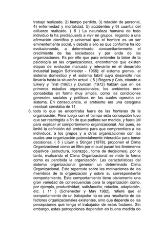 trabajo realizado. 2) tiempo perdido. 3) rotación de personal,
   4) enfermedad y mortalidad, 5) accidentes y 6) cuantía del
   esfuerzo realizado. ( 6 ) La naturaleza humana de todo
   individuo lo ha predispuesto a vivir en grupos, llegando a una
   afirmación científica y universal que el hombre es un ser
   eminentemente social, y debido a ello es que conforme ha ido
   evolucionando, a determinado concomitantemente el
   crecimiento de las sociedades y por ende de las
   organizaciones. Es por ello que para entender la labor de la
   psicología en las organizaciones, encontramos que existen
   etapas de evolución marcada y relevante en el desarrollo
   industrial (según Schineider - 1966): el sistema gremial, el
   sistema domestico y el sistema fabril cuyo desarrollo nos
   llevaría hasta la situación actual. ( 5 ) Rogers y Cols, citando a
   Emery y Trist (1965) y Duncan (1972) hablan que en los
   primeros estudios organizacionales, los ambientes eran
   concebidos en forma muy amplia, como las condiciones
   generales sociales y políticas en las cuales operaba un
   sistema. En consecuencia, el ambiente era una categoría
   residual: constaba de 11
6. todo lo que se encontraba fuera de las fronteras de la
   organización. Pero luego con el tiempo esta concepción tuvo
   que ser restringida a fin de que pudiera ser medida, y fuera útil
   para explicar el comportamiento organizacional. Así pues, se
   limitó la definición del ambiente para que comprendiera a los
   individuos, a los grupos y a otras organizaciones con las
   cuales una organización potencialmente interactúa para tomar
   decisiones. ( 5 ) Litwin y Stinger (1978), proponen el Clima
   Organizacional como un filtro por el cual pasan los fenómenos
   objetivos (estructura, liderazgo., toma de decisiones), por lo
   tanto, evaluando el Clima Organizacional se mide la forma
   como es percibida la organización. Las características del
   sistema organizacional generan un determinado Clima
   Organizacional. Este repercute sobre las motivaciones de los
   miembros de la organización y sobre su correspondiente
   comportamiento. Este comportamiento tiene obviamente una
   gran variedad de consecuencias para la organización como,
   por ejemplo, productividad, satisfacción, rotación, adaptación,
   etc. ( 11 ) (Scheneider y May 1982), refiere que el
   comportamiento de un trabajador no es una resultante de los
   factores organizacionales existentes, sino que depende de las
   percepciones que tenga el trabajador de estos factores. Sin
   embargo, estas percepciones dependen en buena medida de
 