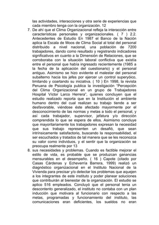 las actividades, interacciones y otra serie de experiencias que
   cada miembro tenga con la organización. 12
7. De ahí que el Clima Organizacional refleja la interacción entre
   características personales y organizacionales. ( 7 ) 2.2.
   Antecedentes de Estudio En 1987 el Banco de la Nación
   aplica la Escala de Moos de Clima Social al total del personal
   distribuido a nivel nacional, una población de 7200
   trabajadores, dando como resultado y registrando indicadores
   significativos en cuanto a la Dimensión de Relaciones, que se
   corroboraba con la situación laboral conflictiva que existía
   entre el personal que había ingresado recientemente (1985 a
   la fecha de la aplicación del cuestionario) y el personal
   antiguo. Asimismo se hizo evidente el malestar del personal
   subalterno hacia los jefes por ejercer un control superyóico,
   limitando y coartando su iniciativa. ( 10 ) En 1998, la revista
   Peruana de Psicología publica la investigación “Percepción
   del Clima Organizacional en un grupo de Trabajadores
   Hospital Víctor Larco Herrera”, quienes concluyen que el
   estudio realizado reporta que en la Institución el ambiente
   humano dentro del cual realizan su trabajo tiende a ser
   desfavorable, viéndose éste afectado mayormente por el
   desconocimiento de las normas y metas a todo el personal, y
   así cada trabajador, supervisor, jefatura y/o dirección
   comprendida lo que se espera de ellos. Asimismo concluye
   que mayoritariamente los trabajadores expresan la necesidad
   que sus trabajo representen un desafió, que sean
   intrínsicamente satisfactorio, buscando la responsabilidad, el
   ser escuchados y tratados de tal manera que se les reconozca
   su valor como individuos, y el sentir que la organización se
   preocupa realmente por 13
8. sus necesidades y problemas. Cuando es factible mejorar el
   estilo de vida, es probable que se produzcan ganancias
   mensurables en el desempeño. ( 16 ) Capote (citado por
   Casas Cárdenas y Echeverría Barrera, 1999) realizó un
   diagnóstico organizacional en el Instituto Nacional de la
   Vivienda para precisar y/o detectar los problemas que aquejen
   a los integrantes de este instituto y poder planear soluciones
   que contribuirán al bienestar de la organización. El estudio se
   aplico 516 empleados. Concluyó que el personal tenia un
   descontento generalizado, el instituto no contaba con un plan
   inducción que motivara al funcionario con respecto a las
   metas, programadas y funcionamiento del instituto, las
   comunicaciones eran deficientes, los sueldos no eran
 