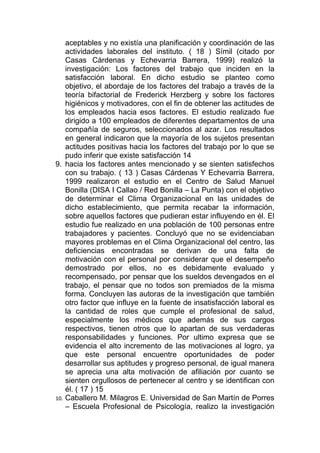 aceptables y no existía una planificación y coordinación de las
    actividades laborales del instituto. ( 18 ) Símil (citado por
    Casas Cárdenas y Echevarria Barrera, 1999) realizó la
    investigación: Los factores del trabajo que inciden en la
    satisfacción laboral. En dicho estudio se planteo como
    objetivo, el abordaje de los factores del trabajo a través de la
    teoría bifactorial de Frederick Herzberg y sobre los factores
    higiénicos y motivadores, con el fin de obtener las actitudes de
    los empleados hacia esos factores. El estudio realizado fue
    dirigido a 100 empleados de diferentes departamentos de una
    compañía de seguros, seleccionados al azar. Los resultados
    en general indicaron que la mayoría de los sujetos presentan
    actitudes positivas hacia los factores del trabajo por lo que se
    pudo inferir que existe satisfacción 14
9. hacia los factores antes mencionado y se sienten satisfechos
    con su trabajo. ( 13 ) Casas Cárdenas Y Echevarria Barrera,
    1999 realizaron el estudio en el Centro de Salud Manuel
    Bonilla (DISA I Callao / Red Bonilla – La Punta) con el objetivo
    de determinar el Clima Organizacional en las unidades de
    dicho establecimiento, que permita recabar la información,
    sobre aquellos factores que pudieran estar influyendo en él. El
    estudio fue realizado en una población de 100 personas entre
    trabajadores y pacientes. Concluyó que no se evidenciaban
    mayores problemas en el Clima Organizacional del centro, las
    deficiencias encontradas se derivan de una falta de
    motivación con el personal por considerar que el desempeño
    demostrado por ellos, no es debidamente evaluado y
    recompensado, por pensar que los sueldos devengados en el
    trabajo, el pensar que no todos son premiados de la misma
    forma. Concluyen las autoras de la investigación que también
    otro factor que influye en la fuente de insatisfacción laboral es
    la cantidad de roles que cumple el profesional de salud,
    especialmente los médicos que además de sus cargos
    respectivos, tienen otros que lo apartan de sus verdaderas
    responsabilidades y funciones. Por ultimo expresa que se
    evidencia el alto incremento de las motivaciones al logro, ya
    que este personal encuentre oportunidades de poder
    desarrollar sus aptitudes y progreso personal, de igual manera
    se aprecia una alta motivación de afiliación por cuanto se
    sienten orgullosos de pertenecer al centro y se identifican con
    él. ( 17 ) 15
10. Caballero M. Milagros E. Universidad de San Martín de Porres
    – Escuela Profesional de Psicología, realizo la investigación
 