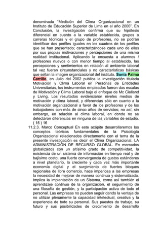 denominada “Medición del Clima Organizacional en un
   Instituto de Educación Superior de Lima en el año 2000”. En
   Conclusión, la investigación confirma que su hipótesis
   diferencial en cuanto a la variable establecida, grupos o
   carreras técnicas y el grupo de profesores, no se podrán
   identificar dos perfiles iguales en los cuadros de los perfiles
   que se han presentado; caracterizándose cada uno de ellos
   por sus propias motivaciones y percepciones de una misma
   realidad institucional. Aplicando la encuesta a alumnos /
   profesores nuevos o con menor tiempo al establecido, las
   percepciones y sentimientos en relación al ambiente laboral
   tal vez fueran circunstanciales y no características básicas
   que sellan la imagen organizacional del instituto. Sonia Palma
   Carrillo, en Julio del 2002 publica la investigación titulada
   Motivación y Clima Laboral en Personas de Entidades
   Universitarias, los instrumentos empleados fueron dos escalas
   de Motivación y Clima Laboral bajo el enfoque de Mc Clelland
   y Living. Los resultados evidenciaron niveles medios de
   motivación y clima laboral, y diferencias sólo en cuanto a la
   motivación organizacional a favor de los profesores y de los
   trabajadores con más de cinco años de servicios; no así, sin
   embargo, en relación al clima laboral, en donde no se
   detectaron diferencias en ninguna de las variables de estudio.
   ( 15 ) 16
11.2.3. Marco Conceptual En este acápite desarrollaremos los
   conceptos teóricos fundamentales de la Psicología
   Organizacional relacionados directamente con el tema de la
   presente investigación es decir el Clima Organizacional. LA
   ADMINISTRACIÓN DE RECURSO GLOBAL. En mercados
   globalizados con un altísimo grado de competitividad, la
   existencia de un sistema de información en tiempo real y de
   bajísimo costo, una fuerte convergencia de gustos estándares
   a nivel planetario, la creciente y cada vez más importante
   economía digital y el surgimiento de fuertes bloques
   regionales de libre comercio, hace imperiosa a las empresas
   la necesidad de mejorar de manera continua y sistematizada.
   Implica la implantación de un Sistema, como así también el
   aprendizaje continuo de la organización, el seguimiento de
   una filosofía de gestión, y la participación activa de todo el
   personal. Las empresas no pueden seguir dando la ventaja de
   no utilizar plenamente la capacidad intelectual, creativa y la
   experiencia de todo su personal. Sus puestos de trabajo, su
   futuro y sus posibilidades de crecimiento de desarrollo
 