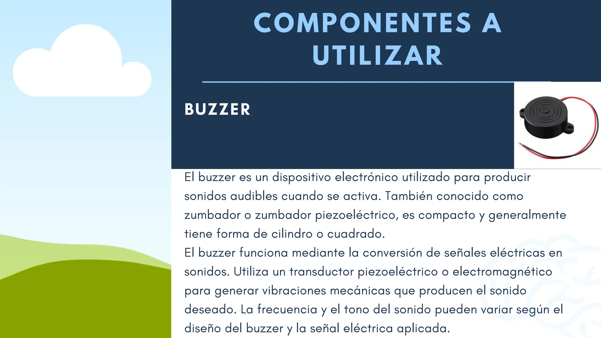 COMPONENTES A
UTILIZAR
BUZZER
Un protoboard, también conocido como breadboard, es una placa
El buzzer es un dispositivo electrónico utilizado para producir
sonidos audibles cuando se activa. También conocido como
zumbador o zumbador piezoeléctrico, es compacto y generalmente
tiene forma de cilindro o cuadrado.
El buzzer funciona mediante la conversión de señales eléctricas en
sonidos. Utiliza un transductor piezoeléctrico o electromagnético
para generar vibraciones mecánicas que producen el sonido
deseado. La frecuencia y el tono del sonido pueden variar según el
diseño del buzzer y la señal eléctrica aplicada.
 