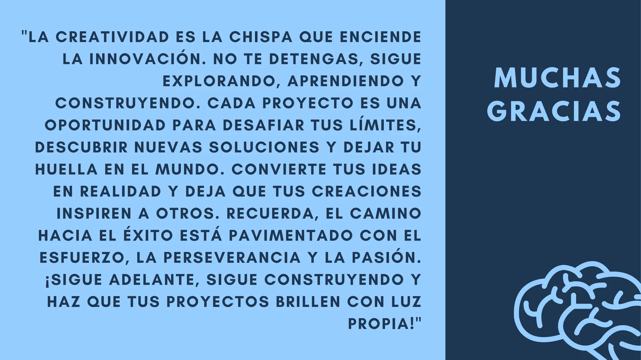 MUCHAS
GRACIAS
"LA CREATIVIDAD ES LA CHISPA QUE ENCIENDE
LA INNOVACIÓN. NO TE DETENGAS, SIGUE
EXPLORANDO, APRENDIENDO Y
CONSTRUYENDO. CADA PROYECTO ES UNA
OPORTUNIDAD PARA DESAFIAR TUS LÍMITES,
DESCUBRIR NUEVAS SOLUCIONES Y DEJAR TU
HUELLA EN EL MUNDO. CONVIERTE TUS IDEAS
EN REALIDAD Y DEJA QUE TUS CREACIONES
INSPIREN A OTROS. RECUERDA, EL CAMINO
HACIA EL ÉXITO ESTÁ PAVIMENTADO CON EL
ESFUERZO, LA PERSEVERANCIA Y LA PASIÓN.
¡SIGUE ADELANTE, SIGUE CONSTRUYENDO Y
HAZ QUE TUS PROYECTOS BRILLEN CON LUZ
PROPIA!"
 