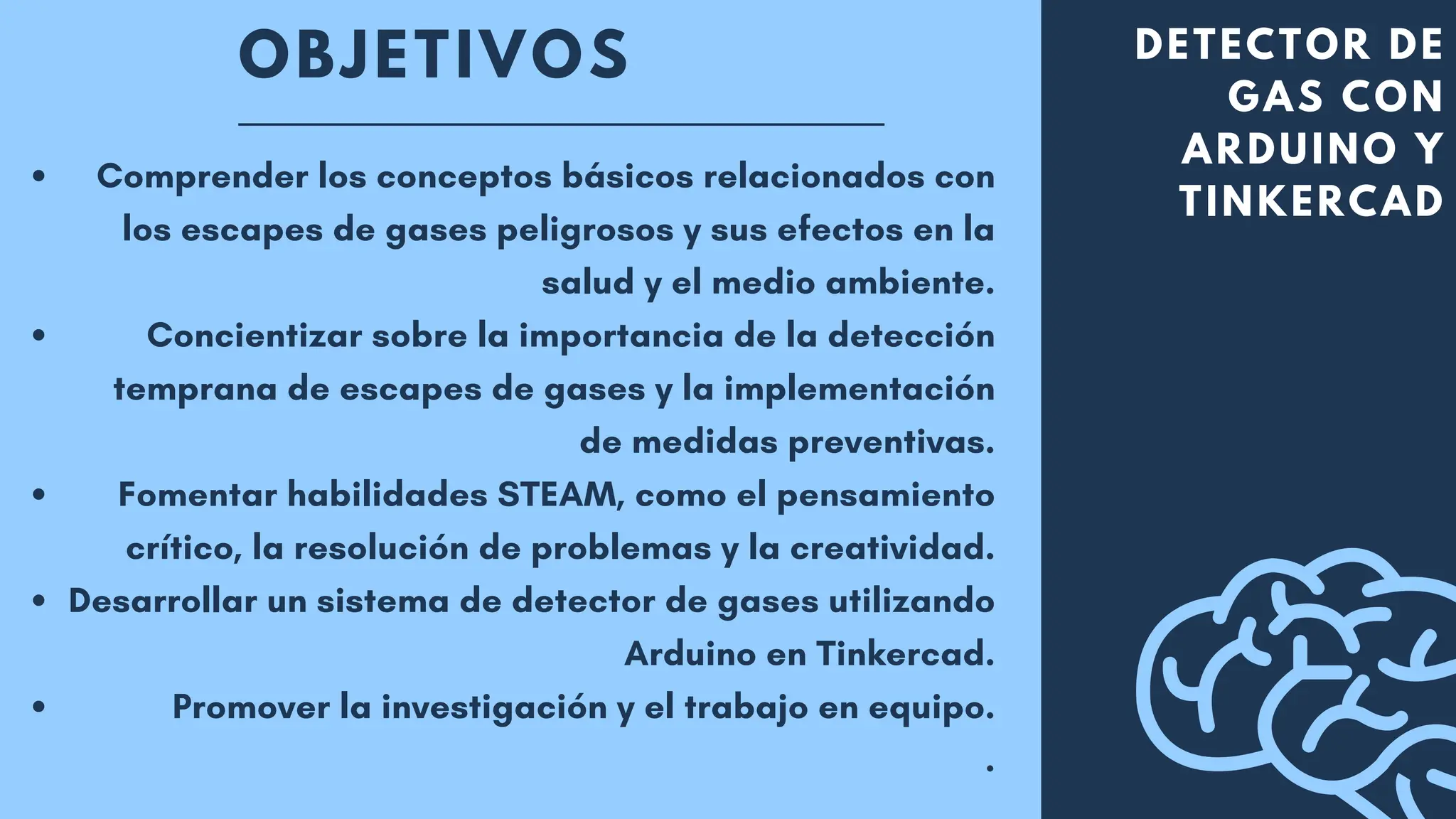OBJETIVOS DETECTOR DE
GAS CON
ARDUINO Y
TINKERCAD
Comprender los conceptos básicos relacionados con
los escapes de gases peligrosos y sus efectos en la
salud y el medio ambiente.
Concientizar sobre la importancia de la detección
temprana de escapes de gases y la implementación
de medidas preventivas.
Fomentar habilidades STEAM, como el pensamiento
crítico, la resolución de problemas y la creatividad.
Desarrollar un sistema de detector de gases utilizando
Arduino en Tinkercad.
Promover la investigación y el trabajo en equipo.
.
 