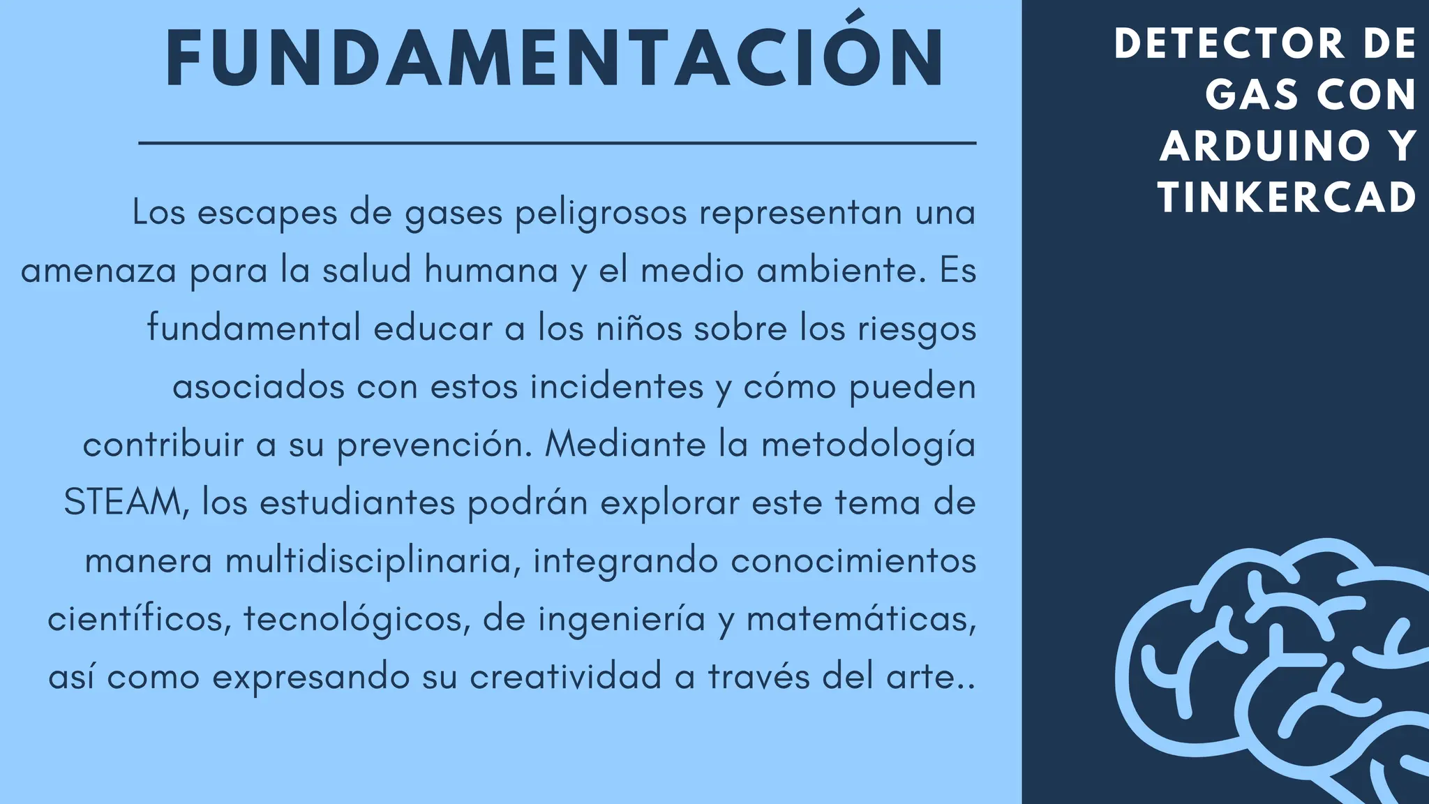 FUNDAMENTACIÓN DETECTOR DE
GAS CON
ARDUINO Y
TINKERCAD
Los escapes de gases peligrosos representan una
amenaza para la salud humana y el medio ambiente. Es
fundamental educar a los niños sobre los riesgos
asociados con estos incidentes y cómo pueden
contribuir a su prevención. Mediante la metodología
STEAM, los estudiantes podrán explorar este tema de
manera multidisciplinaria, integrando conocimientos
científicos, tecnológicos, de ingeniería y matemáticas,
así como expresando su creatividad a través del arte..
 
